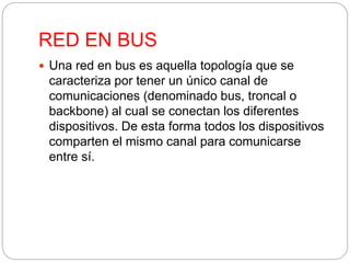 RED EN BUS 
 Una red en bus es aquella topología que se 
caracteriza por tener un único canal de 
comunicaciones (denominado bus, troncal o 
backbone) al cual se conectan los diferentes 
dispositivos. De esta forma todos los dispositivos 
comparten el mismo canal para comunicarse 
entre sí. 
 
