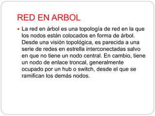 RED EN ARBOL 
 La red en árbol es una topología de red en la que 
los nodos están colocados en forma de árbol. 
Desde una visión topológica, es parecida a una 
serie de redes en estrella interconectadas salvo 
en que no tiene un nodo central. En cambio, tiene 
un nodo de enlace troncal, generalmente 
ocupado por un hub o switch, desde el que se 
ramifican los demás nodos. 
 