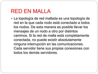 RED EN MALLA 
 La topología de red mallada es una topología de 
red en la que cada nodo está conectado a todos 
los nodos. De esta manera es posible llevar los 
mensajes de un nodo a otro por distintos 
caminos. Si la red de malla está completamente 
conectada, no puede existir absolutamente 
ninguna interrupción en las comunicaciones. 
Cada servidor tiene sus propias conexiones con 
todos los demás servidores. 
 