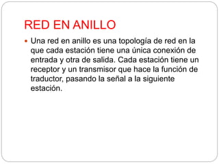 RED EN ANILLO 
 Una red en anillo es una topología de red en la 
que cada estación tiene una única conexión de 
entrada y otra de salida. Cada estación tiene un 
receptor y un transmisor que hace la función de 
traductor, pasando la señal a la siguiente 
estación. 
 