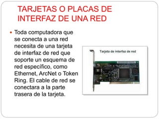 TARJETAS O PLACAS DE 
INTERFAZ DE UNA RED 
 Toda computadora que 
se conecta a una red 
necesita de una tarjeta 
de interfaz de red que 
soporte un esquema de 
red específico, como 
Ethernet, ArcNet o Token 
Ring. El cable de red se 
conectara a la parte 
trasera de la tarjeta. 
 