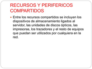 RECURSOS Y PERIFERICOS 
COMPARTIDOS 
 Entre los recursos compartidos se incluyen los 
dispositivos de almacenamiento ligados al 
servidor, las unidades de discos ópticos, las 
impresoras, los trazadores y el resto de equipos 
que puedan ser utilizados por cualquiera en la 
red. 
 