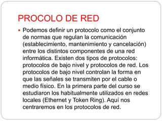 PROCOLO DE RED 
 Podemos definir un protocolo como el conjunto 
de normas que regulan la comunicación 
(establecimiento, mantenimiento y cancelación) 
entre los distintos componentes de una red 
informática. Existen dos tipos de protocolos: 
protocolos de bajo nivel y protocolos de red. Los 
protocolos de bajo nivel controlan la forma en 
que las señales se transmiten por el cable o 
medio físico. En la primera parte del curso se 
estudiaron los habitualmente utilizados en redes 
locales (Ethernet y Token Ring). Aquí nos 
centraremos en los protocolos de red. 
 