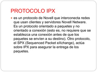 PROTOCOLO IPX 
 es un protocolo de Novell que interconecta redes 
que usan clientes y servidores Novell Netware. 
Es un protocolo orientado a paquetes y no 
orientado a conexión (esto es, no requiere que se 
establezca una conexión antes de que los 
paquetes se envíen a su destino). Otro protocolo, 
el SPX (Sequenced Packet eXchange), actúa 
sobre IPX para asegurar la entrega de los 
paquetes. 
 