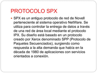 PROTOCOLO SPX 
 SPX es un antiguo protocolo de red de Novell 
perteneciente al sistema operativo NetWare. Se 
utiliza para controlar la entrega de datos a través 
de una red de área local mediante el protocolo 
IPX. Su diseño está basado en un protocolo 
creado por Xerox denominado SPP (Protocolo de 
Paquetes Secuenciados), surgiendo como 
respuesta a la alta demanda que había en la 
década de 1980 de aplicaciones con servicios 
orientados a conexión. 
 