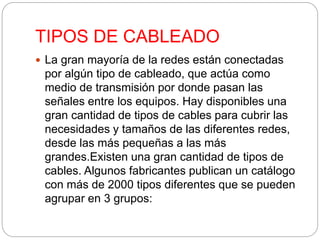 TIPOS DE CABLEADO 
 La gran mayoría de la redes están conectadas 
por algún tipo de cableado, que actúa como 
medio de transmisión por donde pasan las 
señales entre los equipos. Hay disponibles una 
gran cantidad de tipos de cables para cubrir las 
necesidades y tamaños de las diferentes redes, 
desde las más pequeñas a las más 
grandes.Existen una gran cantidad de tipos de 
cables. Algunos fabricantes publican un catálogo 
con más de 2000 tipos diferentes que se pueden 
agrupar en 3 grupos: 
 