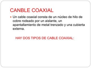 CANBLE COAXIAL 
 Un cable coaxial consta de un núcleo de hilo de 
cobre rodeado por un aislante, un 
apantallamiento de metal trenzado y una cubierta 
externa. 
HAY DOS TIPOS DE CABLE COAXIAL: 
 