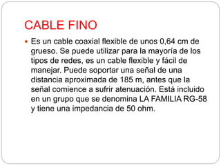 CABLE FINO 
 Es un cable coaxial flexible de unos 0,64 cm de 
grueso. Se puede utilizar para la mayoría de los 
tipos de redes, es un cable flexible y fácil de 
manejar. Puede soportar una señal de una 
distancia aproximada de 185 m, antes que la 
señal comience a sufrir atenuación. Está incluido 
en un grupo que se denomina LA FAMILIA RG-58 
y tiene una impedancia de 50 ohm. 
 