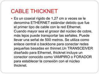CABLE THICKNET 
 Es un coaxial rígido de 1,27 cm a veces se le 
denomina ETHERNET estándar debido que fue 
el primer tipo de cable con la red Ethernet. 
Cuando mayor sea el grosor del núcleo de cobre, 
más lejos puede transportar las señales. Puede 
llevar una señal de 500 metros. Se utiliza como 
enlace central o backbone para conectar redes 
pequeñas basadas en thinnet.Un TRANSCEIVER 
diseñado para Ethernet, thicknet incluye un 
conector conocido como VAMPIRO o FORADOR 
para establecer la conexión con el núcleo 
thicknet. 
 