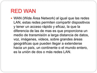 RED WAN 
 WAN (Wide Área Network) al igual que las redes 
LAN, estas redes permiten compartir dispositivos 
y tener un acceso rápido y eficaz, la que la 
diferencia de las de mas es que proporciona un 
medio de transmisión a larga distancia de datos, 
voz, imágenes, videos, sobre grandes áreas 
geográficas que pueden llegar a extenderse 
hacia un país, un continente o el mundo entero, 
es la unión de dos o más redes LAN. 
 