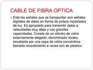 CABLE DE FIBRA OPTICA 
 Este las señales que se transportan son señales 
digitales de datos en forma de pulsos modulados 
de luz. Es apropiado para transmitir datos a 
velocidades muy altas y con grandes 
capacidades. Consta de un cilindro de vidrio 
externamente delgado, denominado núcleo, 
recubierto por una capa de vidrio concéntrica 
llamada revestimiento a veces son de plástico. 
 
