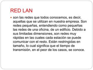 RED LAN 
 son las redes que todos conocemos, es decir, 
aquellas que se utilizan en nuestra empresa. Son 
redes pequeñas, entendiendo como pequeñas 
las redes de una oficina, de un edificio. Debido a 
sus limitadas dimensiones, son redes muy 
rápidas en las cuales cada estación se puede 
comunicar con el resto. Están restringidas en 
tamaño, lo cual significa que el tiempo de 
transmisión, en el peor de los casos, se conoce. 
 