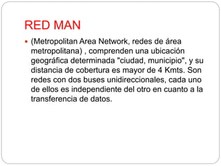 RED MAN 
 (Metropolitan Area Network, redes de área 
metropolitana) , comprenden una ubicación 
geográfica determinada "ciudad, municipio", y su 
distancia de cobertura es mayor de 4 Kmts. Son 
redes con dos buses unidireccionales, cada uno 
de ellos es independiente del otro en cuanto a la 
transferencia de datos. 
 