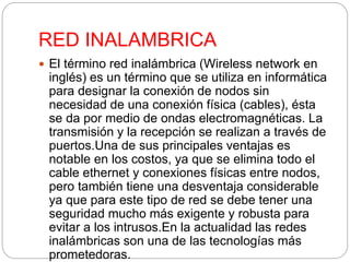 RED INALAMBRICA 
 El término red inalámbrica (Wireless network en 
inglés) es un término que se utiliza en informática 
para designar la conexión de nodos sin 
necesidad de una conexión física (cables), ésta 
se da por medio de ondas electromagnéticas. La 
transmisión y la recepción se realizan a través de 
puertos.Una de sus principales ventajas es 
notable en los costos, ya que se elimina todo el 
cable ethernet y conexiones físicas entre nodos, 
pero también tiene una desventaja considerable 
ya que para este tipo de red se debe tener una 
seguridad mucho más exigente y robusta para 
evitar a los intrusos.En la actualidad las redes 
inalámbricas son una de las tecnologías más 
prometedoras. 
 