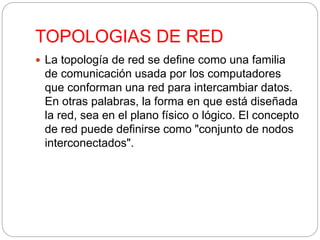 TOPOLOGIAS DE RED 
 La topología de red se define como una familia 
de comunicación usada por los computadores 
que conforman una red para intercambiar datos. 
En otras palabras, la forma en que está diseñada 
la red, sea en el plano físico o lógico. El concepto 
de red puede definirse como "conjunto de nodos 
interconectados". 
 