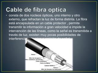 • consta de dos núcleos ópticos, uno interno y otro 
externo, que refractan la luz de forma distinta. La fibra 
está encapsulada en un cable protector , permite 
transmitir la información a gran velocidad e impide la 
intervención de las líneas, como la señal es transmitida a 
través de luz, existen muy pocas posibilidades de 
interferencias eléctrica o emisión de señal. 
