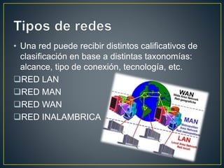 • Una red puede recibir distintos calificativos de 
clasificación en base a distintas taxonomías: 
alcance, tipo de conexión, tecnología, etc. 
RED LAN 
RED MAN 
RED WAN 
RED INALAMBRICA 
 