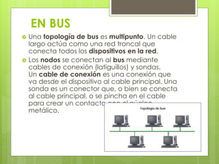 EN BUS 
 Una topología de bus es multipunto. Un cable 
largo actúa como una red troncal que 
conecta todos los dispositivos en la red. 
 Los nodos se conectan al bus mediante 
cables de conexión (latiguillos) y sondas. 
Un cable de conexión es una conexión que 
va desde el dispositivo al cable principal. Una 
sonda es un conector que, o bien se conecta 
al cable principal, o se pincha en el cable 
para crear un contacto con el núcleo 
metálico. 
 