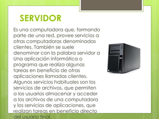 SERVIDOR 
Es una computadora que, formando 
parte de una red, provee servicios a 
otras computadoras denominadas 
clientes. También se suele 
denominar con la palabra servidor a 
Una aplicación informática o 
programa que realiza algunas 
tareas en beneficio de otras 
aplicaciones llamadas clientes. 
Algunos servicios habituales son los 
servicios de archivos, que permiten 
a los usuarios almacenar y acceder 
a los archivos de una computadora 
y los servicios de aplicaciones, que 
realizan tareas en beneficio directo 
del usuario final. 
 