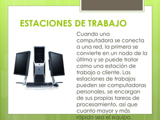 ESTACIONES DE TRABAJO 
Cuando una 
computadora se conecta 
a una red, la primera se 
convierte en un nodo de la 
última y se puede tratar 
como una estación de 
trabajo o cliente. Las 
estaciones de trabajos 
pueden ser computadoras 
personales, se encargan 
de sus propias tareas de 
procesamiento, así que 
cuanto mayor y más 
rápido sea el equipo, 
 