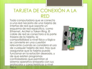 TARJETA DE CONEXIÓN A LA 
RED 
Toda computadora que se conecta 
a una red necesita de una tarjeta de 
interfaz de red que soporte un 
esquema de red especifico, como 
Ethernet, ArcNet o Token Ring. El 
cable de red se conectara a la parte 
trasera de la tarjeta, la 
compatibilidad a nivel físico y lógico 
se convierte en una cuestión 
relevante cuando se considera el uso 
de cualquier tarjeta de red. Hay que 
asegurarse que la tarjeta pueda 
funcionar en la estación deseada, y 
de que existen programas 
controladores que permitan al 
sistema operativo enlazarlo con sus 
protocolos y características a nivel 
físico. 
 