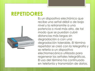REPETIDORES 
Es un dispositivo electrónico que 
recibe una señal débil o de bajo 
nivel y la retransmite a una 
potencia o nivel más alto, de tal 
modo que se puedan cubrir 
distancias más largas sin 
degradación o con una 
degradación tolerable. El término 
repetidor se creó con la telegrafía y 
se refería a un dispositivo 
electromecánico utilizado para 
regenerar las señales telegráficas. 
El uso del término ha continuado 
en telefonía y transmisión de datos. 
 