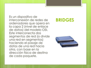 BRIDGES 
Es un dispositivo de 
interconexión de redes de 
ordenadores que opera en 
la capa 2 (nivel de enlace 
de datos) del modelo OSI. 
Este interconecta dos 
segmentos de red (o divide 
una red en segmentos) 
haciendo el pasaje de 
datos de una red hacia 
otra, con base en la 
dirección física de destino 
de cada paquete. 
 