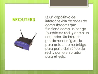 BROUTERS 
Es un dispositivo de 
interconexión de redes de 
computadores que 
funciona como un bridge 
(puente de red) y como un 
enrutador. Un brouter 
puede ser configurado 
para actuar como bridge 
para parte del tráfico de 
red, y como enrutador 
para el resto. 
 