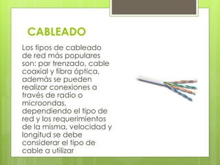CABLEADO 
Los tipos de cableado 
de red más populares 
son: par trenzado, cable 
coaxial y fibra óptica, 
además se pueden 
realizar conexiones a 
través de radio o 
microondas, 
dependiendo el tipo de 
red y los requerimientos 
de la misma, velocidad y 
longitud se debe 
considerar el tipo de 
cable a utilizar 
 