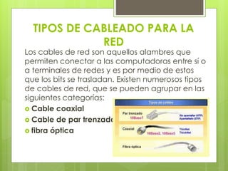 TIPOS DE CABLEADO PARA LA 
RED 
Los cables de red son aquellos alambres que 
permiten conectar a las computadoras entre sí o 
a terminales de redes y es por medio de estos 
que los bits se trasladan. Existen numerosos tipos 
de cables de red, que se pueden agrupar en las 
siguientes categorías: 
 Cable coaxial 
 Cable de par trenzado 
 fibra óptica 
 