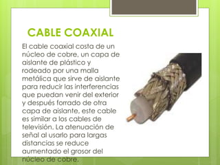 CABLE COAXIAL 
El cable coaxial costa de un 
núcleo de cobre, un capa de 
aislante de plástico y 
rodeado por una malla 
metálica que sirve de aislante 
para reducir las interferencias 
que puedan venir del exterior 
y después forrado de otra 
capa de aislante, este cable 
es similar a los cables de 
televisión. La atenuación de 
señal al usarlo para largas 
distancias se reduce 
aumentado el grosor del 
núcleo de cobre. 
 
