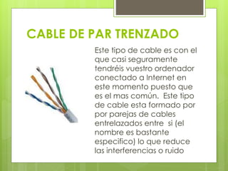 CABLE DE PAR TRENZADO 
Este tipo de cable es con el 
que casi seguramente 
tendréis vuestro ordenador 
conectado a Internet en 
este momento puesto que 
es el mas común. Este tipo 
de cable esta formado por 
por parejas de cables 
entrelazados entre si (el 
nombre es bastante 
especifico) lo que reduce 
las interferencias o ruido 
 