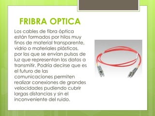 FRIBRA OPTICA 
Los cables de fibra óptica 
están formados por hilos muy 
finos de material transparente, 
vidrio o materiales plásticos, 
por los que se envían pulsos de 
luz que representan los datos a 
transmitir. Podría decirse que es 
el futuro de las 
comunicaciones permiten 
realizar conexiones de grandes 
velocidades pudiendo cubrir 
largas distancias y sin el 
inconveniente del ruido. 

