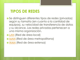 TIPOS DE REDES 
 Se distinguen diferentes tipos de redes (privadas) 
según su tamaño (en cuanto a la cantidad de 
equipos), su velocidad de transferencia de datos 
y su alcance. Las redes privadas pertenecen a 
una misma organización. 
 LAN (Red de área local) 
 MAN (Red de área metropolitana) 
WAN (Red de área extensa) 
 