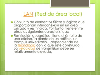 LAN (Red de área local) 
 Conjunto de elementos físicos y lógicos que 
proporcionan interconexión en un área 
privada y restringida. Por tanto, tiene entre 
otras las siguientes características: 
 Restricción geográfica: tiene el ámbito de 
una oficina, la planta de un edificio, un 
campus universitario... dependiendo de 
la tecnología con la que esté construido. 
La velocidad de transmisión debe ser 
relativamente elevada. 
 