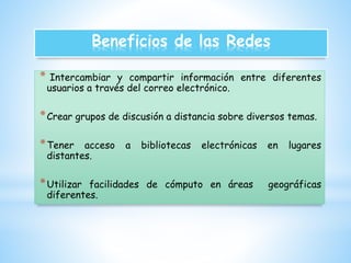 Beneficios de las Redes 
* Intercambiar y compartir información entre diferentes 
usuarios a través del correo electrónico. 
*Crear grupos de discusión a distancia sobre diversos temas. 
*Tener acceso a bibliotecas electrónicas en lugares 
distantes. 
*Utilizar facilidades de cómputo en áreas geográficas 
diferentes. 
 