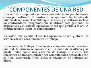COMPONENTES DE UNA RED 
Una red de computadoras esta conectada tanto por hardware 
como por software. El hardware incluye tanto las tarjetas de 
interfaz de red como los cables que las unen, y el software incluye 
los controladores (programas que se utilizan para gestionar los 
dispositivos y el sistema operativo de red que gestiona la red. A 
continuación se listan los componentes: 
-Servidor: este ejecuta el sistema operativo de red y ofrece los 
servicios de red a las estaciones de trabajo. 
-Estaciones de Trabajo: Cuando una computadora se conecta a 
una red, la primera se convierte en un nodo de la ultima y se 
puede tratar como una estación de trabajo o cliente. Las 
estaciones de trabajos pueden ser computadoras personales con 
el DOS, Macintosh, Unix, OS/2 o estaciones de trabajos sin 
discos. 
 