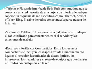 -Tarjetas o Placas de Interfaz de Red: Toda computadora que se 
conecta a una red necesita de una tarjeta de interfaz de red que 
soporte un esquema de red especifico, como Ethernet, ArcNet 
o Token Ring. El cable de red se conectara a la parte trasera de 
la tarjeta. 
-Sistema de Cableado: El sistema de la red esta constituido por 
el cable utilizado para conectar entre si el servidor y las 
estaciones de trabajo. 
-Recursos y Periféricos Compartidos: Entre los recursos 
compartidos se incluyen los dispositivos de almacenamiento 
ligados al servidor, las unidades de discos ópticos, las 
impresoras, los trazadores y el resto de equipos que puedan ser 
utilizados por cualquiera en la red. 
 