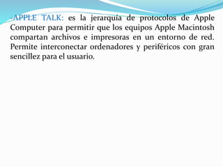 -APPLE TALK: es la jerarquía de protocolos de Apple 
Computer para permitir que los equipos Apple Macintosh 
compartan archivos e impresoras en un entorno de red. 
Permite interconectar ordenadores y periféricos con gran 
sencillez para el usuario. 
 