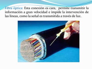 Fibra óptica: Esta conexión es cara, permite transmitir la 
información a gran velocidad e impide la intervención de 
las líneas, como la señal es transmitida a través de luz. 
