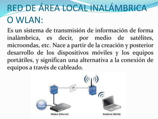 RED DE ÁREA LOCAL INALÁMBRICA 
O WLAN: 
Es un sistema de transmisión de información de forma 
inalámbrica, es decir, por medio de satélites, 
microondas, etc. Nace a partir de la creación y posterior 
desarrollo de los dispositivos móviles y los equipos 
portátiles, y significan una alternativa a la conexión de 
equipos a través de cableado. 
 
