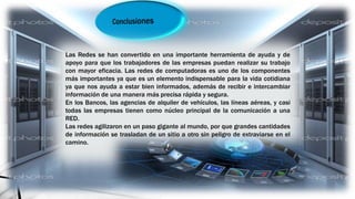 Las Redes se han convertido en una importante herramienta de ayuda y de
apoyo para que los trabajadores de las empresas puedan realizar su trabajo
con mayor eficacia. Las redes de computadoras es uno de los componentes
más importantes ya que es un elemento indispensable para la vida cotidiana
ya que nos ayuda a estar bien informados, además de recibir e intercambiar
información de una manera más precisa rápida y segura.
En los Bancos, las agencias de alquiler de vehículos, las líneas aéreas, y casi
todas las empresas tienen como núcleo principal de la comunicación a una
RED.
Las redes agilizaron en un paso gigante al mundo, por que grandes cantidades
de información se trasladan de un sitio a otro sin peligro de extraviarse en el
camino.
 