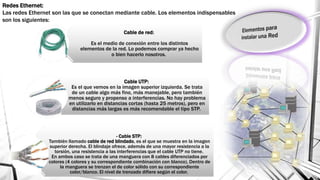 Cable de red:
Es el medio de conexión entre los distintos
elementos de la red. Lo podemos comprar ya hecho
o bien hacerlo nosotros.
Cable UTP:
Es el que vemos en la imagen superior izquierda. Se trata
de un cable algo más fino, más manejable, pero también
menos seguro y propenso a interferencias. No hay problema
en utilizarlo en distancias cortas (hasta 25 metros), pero en
distancias más largas es más recomendable el tipo STP.
- Cable STP:
También llamado cable de red blindado, es el que se muestra en la imagen
superior derecha. El blindaje ofrece, además de una mayor resistencia a la
torsión, una resistencia a las interferencias que el cable UTP no tiene.
En ambos caso se trata de una manguera con 8 cables diferenciados por
colores (4 colores y su correspondiente combinación con blanco). Dentro de
la manguera se trenzan el de color sólido con su correspondiente
color/blanco. El nivel de trenzado difiere según el color.
Redes Ethernet:
Las redes Ethernet son las que se conectan mediante cable. Los elementos indispensables
son los siguientes:
 