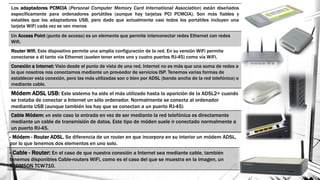 Los adaptadores PCMCIA (Personal Computer Memory Card International Association) están diseñados
específicamente para ordenadores portátiles (aunque hay tarjetas PCI PCMCIA). Son más fiables y
estables que los adaptadores USB, pero dado que actualmente casi todos los portátiles incluyen una
tarjeta WiFi cada vez se ven menos
Un Access Point (punto de acceso) es un elemento que permite interconectar redes Ethernet con redes
Wifi.
Router Wifi. Este dispositivo permite una amplia configuración de la red. En su versión WiFi permite
conectarse a él tanto vía Ethernet (suelen tener entre uno y cuatro puertos RJ-45) como vía WiFi.
Conexión a Internet: Visto desde el punto de vista de una red, Internet no es más que una suma de redes a
la que nosotros nos conectamos mediante un proveedor de servicios ISP. Tenemos varias formas de
establecer esta conexión, pero las más utilizadas son o bien por ADSL (banda ancha de la red telefónica) o
mediante cable.
Módem ADSL USB: Este sistema ha sido el más utilizado hasta la aparición de la ADSL2+ cuando
se trataba de conectar a Internet un sólo ordenador. Normalmente se conecta al ordenador
mediante USB (aunque también los hay que se conectan a un puerto RJ-45)
Cable Módem: en este caso la entrada en vez de ser mediante la red telefónica es directamente
mediante un cable de transmisión de datos. Este tipo de móden suele ir conectado normalmente a
un puerto RJ-45.
- Módem - Router ADSL. Se diferencia de un router en que incorpora en su interior un módem ADSL,
por lo que tenemos dos elementos en uno solo.
- Cable - Router: En el caso de que nuestra conexión a Internet sea mediante cable, también
tenemos disponibles Cable-routers WiFi, como es el caso del que se muestra en la imagen, un
THOMSON TCW710.
 