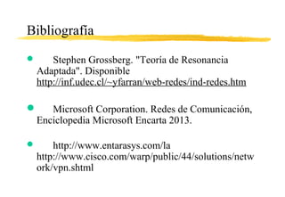 Bibliografía
 Stephen Grossberg. "Teoría de Resonancia
Adaptada". Disponible
http://inf.udec.cl/~yfarran/web-redes/ind-redes.htm
 Microsoft Corporation. Redes de Comunicación,
Enciclopedia Microsoft Encarta 2013.
 http://www.entarasys.com/la
http://www.cisco.com/warp/public/44/solutions/netw
ork/vpn.shtml
 