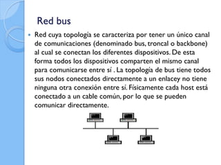Red bus
 Red cuya topología se caracteriza por tener un único canal
de comunicaciones (denominado bus, troncal o backbone)
al cual se conectan los diferentes dispositivos. De esta
forma todos los dispositivos comparten el mismo canal
para comunicarse entre sí . La topología de bus tiene todos
sus nodos conectados directamente a un enlacey no tiene
ninguna otra conexión entre sí. Físicamente cada host está
conectado a un cable común, por lo que se pueden
comunicar directamente.
 