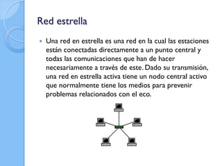 Red estrella
 Una red en estrella es una red en la cual las estaciones
están conectadas directamente a un punto central y
todas las comunicaciones que han de hacer
necesariamente a través de este. Dado su transmisión,
una red en estrella activa tiene un nodo central activo
que normalmente tiene los medios para prevenir
problemas relacionados con el eco.
 