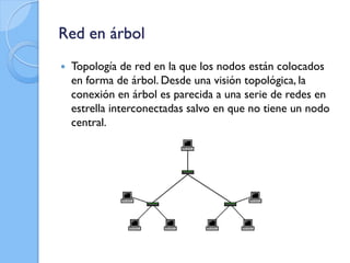 Red en árbol
 Topología de red en la que los nodos están colocados
en forma de árbol. Desde una visión topológica, la
conexión en árbol es parecida a una serie de redes en
estrella interconectadas salvo en que no tiene un nodo
central.
 
