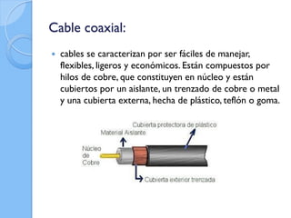 Cable coaxial:
 cables se caracterizan por ser fáciles de manejar,
flexibles, ligeros y económicos. Están compuestos por
hilos de cobre, que constituyen en núcleo y están
cubiertos por un aislante, un trenzado de cobre o metal
y una cubierta externa, hecha de plástico, teflón o goma.
 