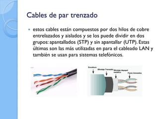 Cables de par trenzado
 estos cables están compuestos por dos hilos de cobre
entrelazados y aislados y se los puede dividir en dos
grupos: apantallados (STP) y sin apantallar (UTP). Estas
últimas son las más utilizadas en para el cableado LAN y
también se usan para sistemas telefónicos.
 